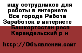 ищу сотрудников для работы в интернете - Все города Работа » Заработок в интернете   . Башкортостан респ.,Караидельский р-н